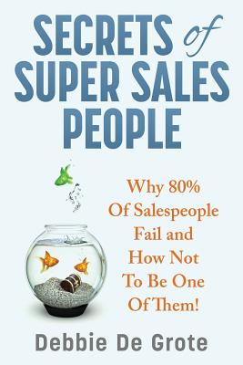 Secrets of Super Sales People: Why 80% of Salespeople Fail and How Not to Be One of Them - Debbie De Grote