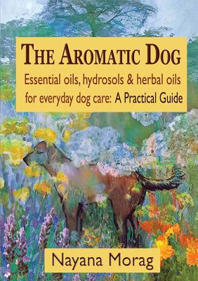 The Aromatic Dog - Essential oils, hydrosols, & herbal oils for everyday dog care: A Practical Guide - Nayana Morag