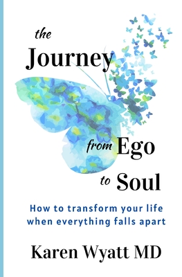 The Journey from Ego to Soul: How to Transform Your Life When Everything Falls Apart - Karen Wyatt