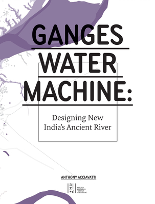 Ganges Water Machine: Designing New India's Ancient River - Anthony Acciavatti