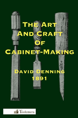 The Art and Craft of Cabinet-Making: A Practical Handbook To The Construction Of Cabinet Furniture; The Use Of Tools, Formation Of Joints, Hints On De - David Denning