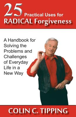 25 Practical Uses for Radical Forgiveness: A Handbook for Solving the Problems and Challenges of Everyday Life in a New Way - Colin C. Tipping