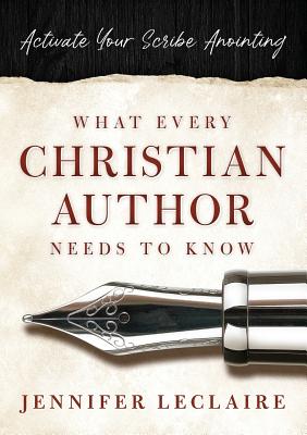What Every Christian Writer Needs to Know: Activate Your Scribe Anointing - Jennifer Leclaire