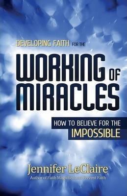 Developing Faith for the Working of Miracles: How to Believe for the Impossible - Jennifer Leclaire