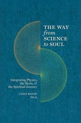 The Way from Science to Soul; Integrating Physics, the Brain, and the Spiritual Journey - Casey Blood