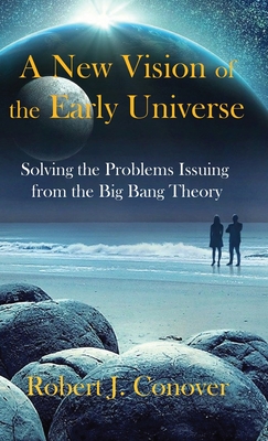 A New Vision of the Early Universe: Solving the Problems Issuing from the Big Bang Theory - Robert J. Conover