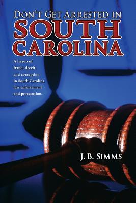 Don't Get Arrested in South Carolina: A Lesson of Fraud, Deceit, and Corruption in South Carolina Law Enforcement and Prosecution - J. Simms