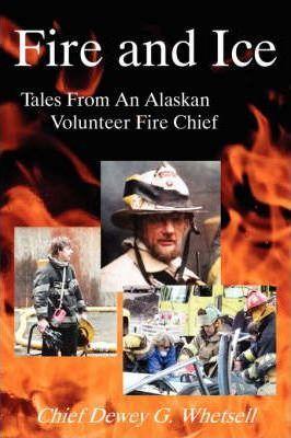 Fire and Ice - Tales from an Alaskan Volunteer Fire Chief - Dewey G. Whetsell