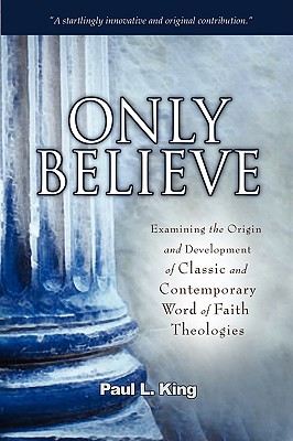 Only Believe: Examining the Origin and Development of Classic and Contemporary Word of Faith Theologies - Paul L. King