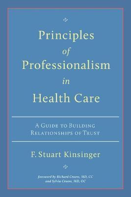 Principles of Professionalism in Health Care: A Guide to Building Relationships of Trust - F. Stuart Kinsinger