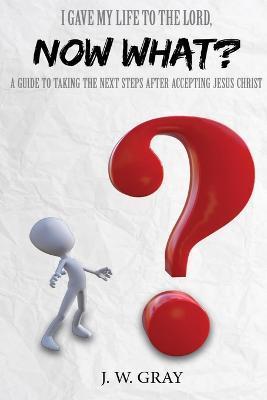 I Gave My Life to the Lord, Now What? - A Guide to Taking the Next Steps After Accepting Jesus Christ - J. W. Gray