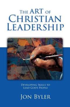 Coperta cărții 'The Art Of Christian Leadership: Developing Skills to Lead God's People - Jon Byler'