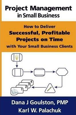 Project Management in Small Business - How to Deliver Successful, Profitable Projects on Time with Your Small Business Clients - Dana J. Goulston