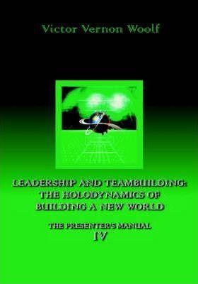 Leadership and Teambuilding: The Holodynamics of Building a New World: Manual IV - Victor Vernon Woolf