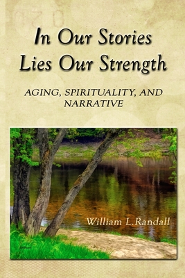 In Our Stories Lies Our Strength: Aging, Spirituality, and Narrative - William Lowell Randall