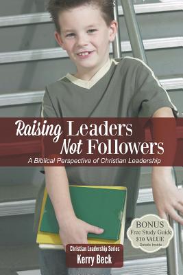 Raising Leaders, Not Followers: A Biblical Approach to Leadership Education - Kerry Beck