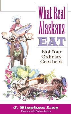 What Real Alaskans Eat: Not Your Ordinary Cookbook - J. Stephen Lay