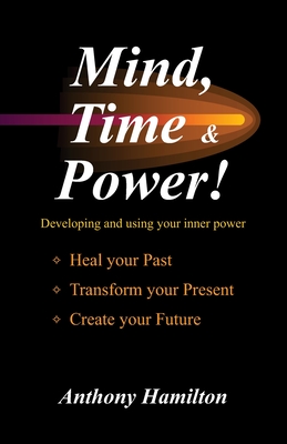 Mind, Time and Power!: Using the Hidden Power of Your Mind to Heal Your Past, Transform Your Present, Create Your Future - Anthony Hamilton