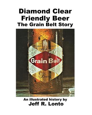 Diamond Clear Friendly Beer: The Grain Belt Story -- an illustrated history - Jeff R. Lonto