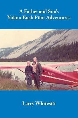 A Father and Son's Yukon Bush Pilot Adventures - Larry Whitesitt