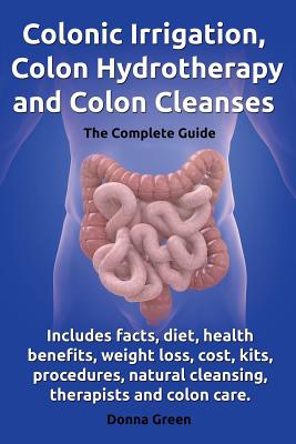 Colonic Irrigation, Colon Hydrotherapy and Colon Cleanses.Includes Facts, Diet, Health Benefits, Weight Loss, Cost, Kits, Procedures, Natural Cleansin - Donna Green