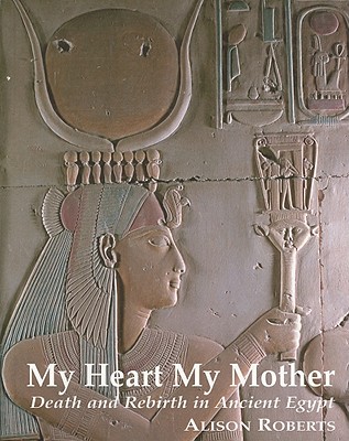 My Heart My Mother: Death and Rebirth in Ancient Egypt - Alison M. Roberts