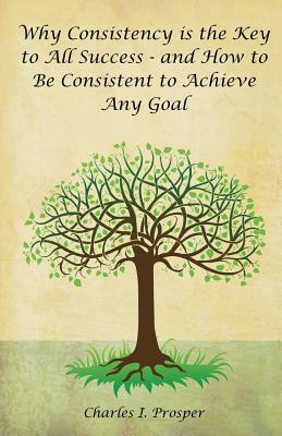 Why Consistency Is the Key to All Success - And How to Be Consistent to Achieve Any Goal - Charles I. Prosper