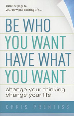 Be Who You Want, Have What You Want: Change Your Thinking, Change Your Life - Chris Prentiss