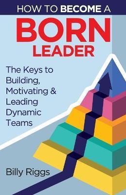 How to Become a Born Leader: Keys to Building, Motivating, and Leading Dynamic Teams - Riggs Billy