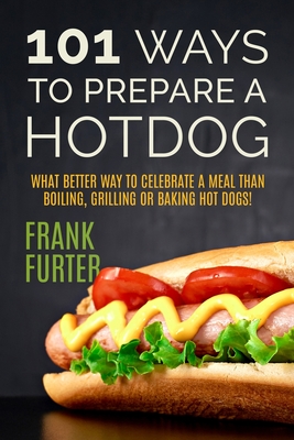 101 Ways to Prepare a Hot Dog: What Better Way to Celebrate a Meal Than Boiling, Grilling or Baking Hot Dogs! - Frank Furter