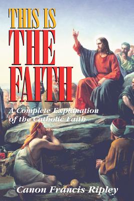 This Is the Faith: A Complete Explanation of the Catholic Faith - Francis J. Ripley