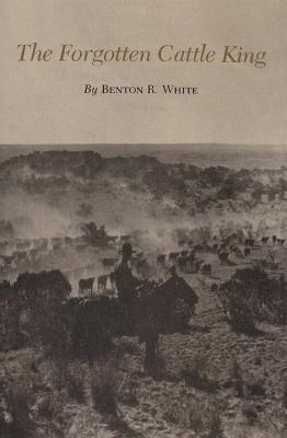 The Forgotten Cattle King - Benton R. White