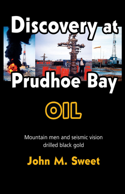 Discovery at Prudhoe Bay: Mountain Men and Seismic Vision Drilled Black Gold - John M. Sweet