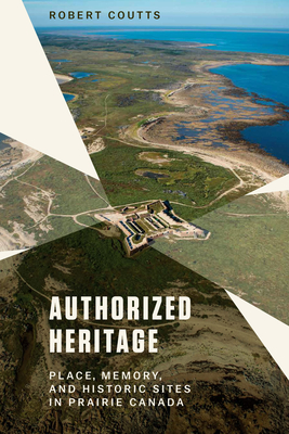 Authorized Heritage: Place, Memory, and Historic Sites in Prairie Canada - Robert Coutts