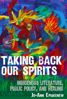 Taking Back Our Spirits: Indigenous Literature, Public Policy, and Healing - Jo-ann Episkenew