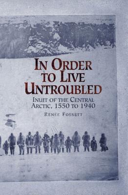 In Order to Live Untroubled: Inuit of the Central Artic 1550 to 1940 - Renee Fossett