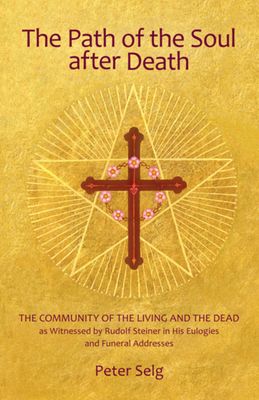 The Path of the Soul After Death: The Community of the Living and the Dead as Witnessed by Rudolf Steiner in His Eulogies and Funeral Addresses - Peter Selg