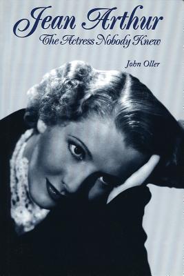 Jean Arthur: The Actress Nobody Knew - John Oller
