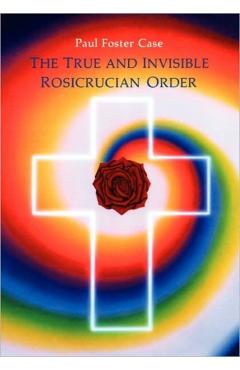 The True and Invisible Rosicrucian Order: An Interpretation of the Rosicrucian Allegory & an Explanation of the Ten Rosicrucian Grades - Paul Foster Case