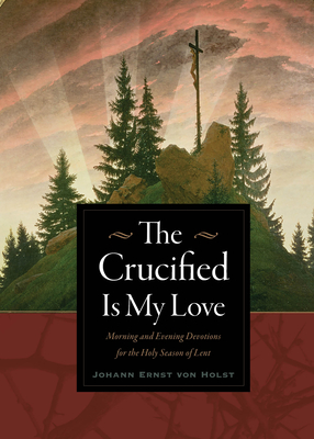 The Crucified Is My Love: Morning and Evening Devotions for the Holy Season of Lent - Johann Ernst Von Holst