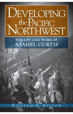 Coperta cărții 'Developing the Pacific Northwest: The Life and Work of Asahel Curtis - William H. Wilson'