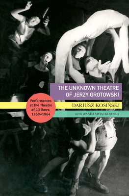 The Unknown Theatre of Jerzy Grotowski: Performances in the Theatre of 13 Rows, 1959-1964 - Dariusz Kosinski