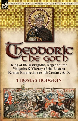 Theodoric the Goth: King of the Ostrogoths, Regent of the Visigoths & Viceroy of the Eastern Roman Empire, in the 4th Century A. D. - Thomas Hodgkin