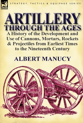 Artillery Through the Ages: a History of the Development and Use of Cannons, Mortars, Rockets & Projectiles from Earliest Times to the Nineteenth - Albert Manucy