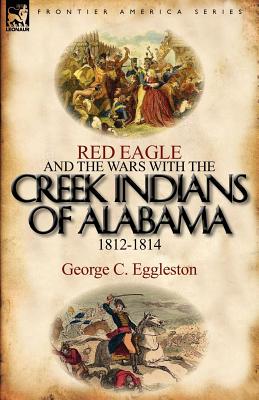Red Eagle and the Wars with the Creek Indians of Alabama 1812-1814 - George C. Eggleston
