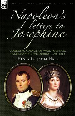 Napoleon's Letters to Josephine: Correspondence of War, Politics, Family and Love 1796-1814 - Henry Foljambe Hall