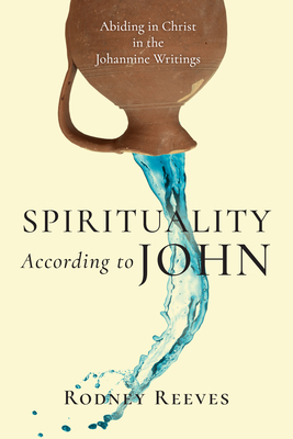 Spirituality According to John: Abiding in Christ in the Johannine Writings - Rodney Reeves