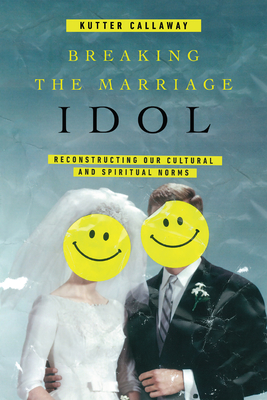 Breaking the Marriage Idol: Reconstructing Our Cultural and Spiritual Norms - Kutter Callaway