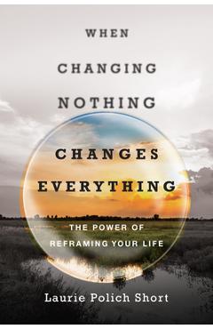 Coperta cărții 'When Changing Nothing Changes Everything: The Power of Reframing Your Life - Laurie Polich Short'