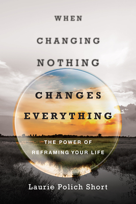When Changing Nothing Changes Everything: The Power of Reframing Your Life - Laurie Polich Short